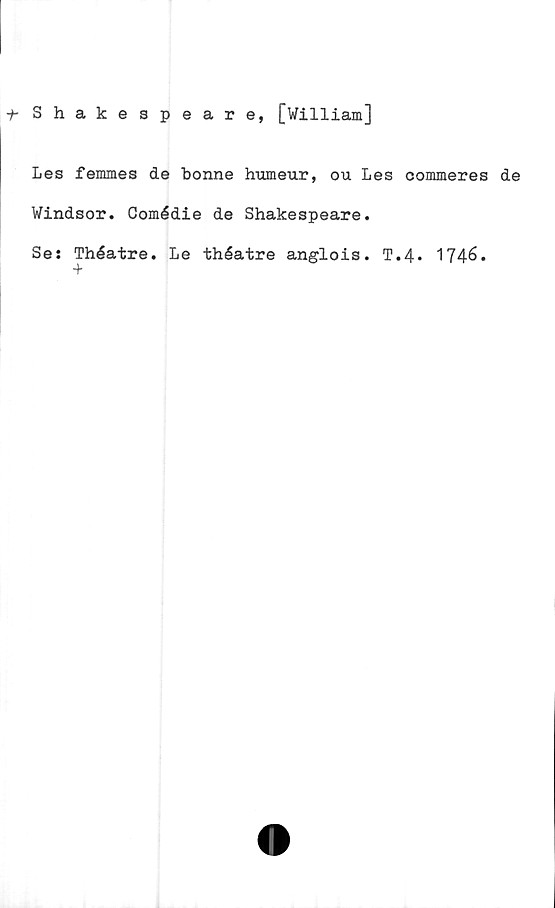  ﻿f- Shakespeare, [William]
Les femmes de bonne humeur, ou Les commeres de
Windsor. Comédie de Shakespeare.
Se: Théatre. Le théatre anglois. T.4. 1746.
+