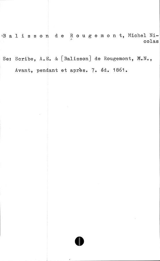  ﻿tBalisson de Rougemont, Michel Ni-
colas
Se: Scribe, A.E. & [Balisson] de Rougemont, M.N.,
Avant, pendant et apres. 7. éd. 1861.