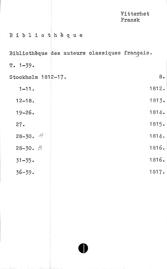  ﻿Vitterhet
Fransk
Biblioth&que	
Bibliothbque des auteurs	classiques fran^ais.
T. 1-39.	
Stockholm 1812-17.	8.
1-11.	1812.
12-18.	1813.
19-26.	1814.
27.	1815.
28-30. #	1814-
28-30. 5	1816.
31-35.	1816.
36-39.	1817.