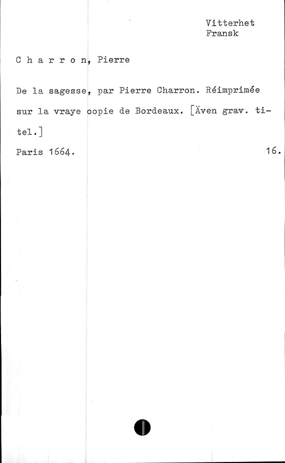  ﻿Vitterhet
Fransk
Charron, Pierre
De la sagesse, par Pierre Charron. Réimprimée
sur la vraye copie de Bordeaux. [Även grav. ti-
tel.]
Paris 1664.
1