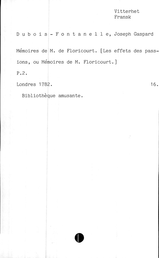  ﻿Vitterhet
Fransk
Dubois-Fontanelle, Joseph Gaspard
Mémoires de M. de Floricourt. [Les effets des pass
ions, ou Mémoires de M. Floricourt.]
P.2.
Londres 1782.	16
Bibliothéque amusante.