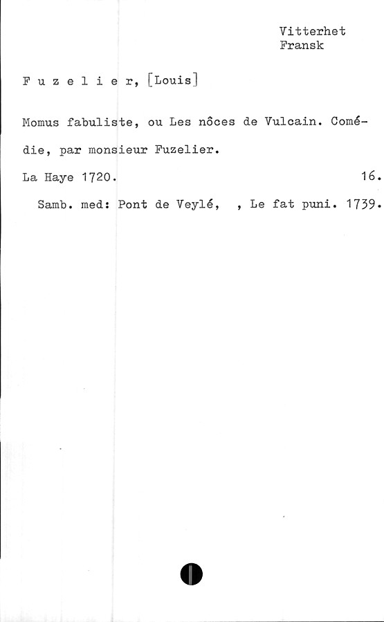  ﻿Vitterhet
Fransk
Fuzelier, [Louis]
Momus fabuliste, ou Les noces de Vulcain. Comé-
die, par monsieur Fuzelier.
La Haye 1720.	16
Samb. med: Pont de Veylé, , Le fat puni. 1739
