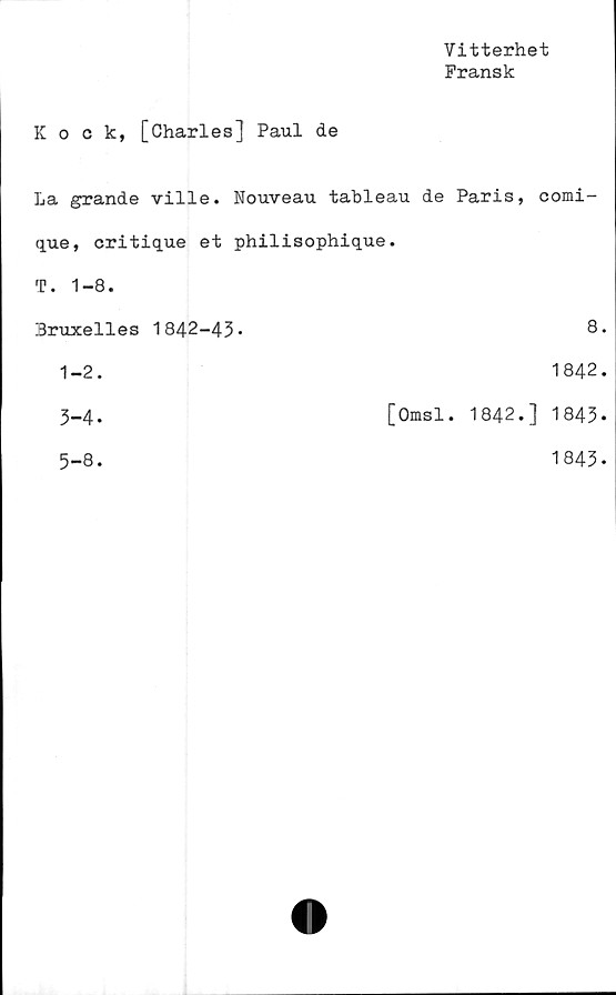  ﻿Vitterhet
Fransk
Kock, [Charles] Paul de
La grande ville. Nouveau tableau de Paris, comi-
que, critique et philisophique.
T. 1-8.
Bruxelles 1842-43-	8.
1-2.	1842.
3-4-	[Omsl. 1842.] 1843.
5-8.	1843-