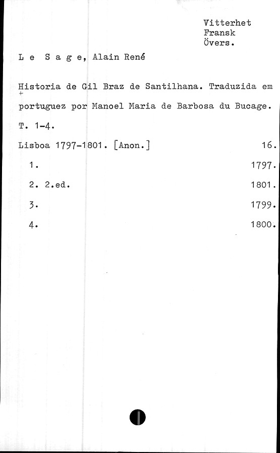  ﻿Vitterhet
Fransk
Övers.
Le Sa ge, Alain René
Historia de Gil Braz de Santilhana. Traduzida em
portuguez por Manoel Maria de Barbosa du Bucage.
T. 1-4-
Lisboa	1797-1801. [Anon.]	16.
1.	1797-
2.	2.ed.	1801.
3.	1799.
4.	1800.