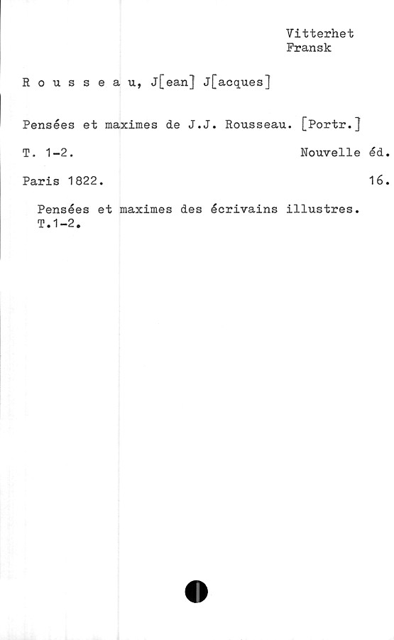  ﻿Vitterhet
Fransk
Rousseau, j[ean] j[acques]
Pensées et maximes de J.J. Rousseau. [Portr.J
T. 1-2.	Nouvelle éd
Paris 1822.	16
Pensées et maximes des écrivains illustres.
T.1-2.