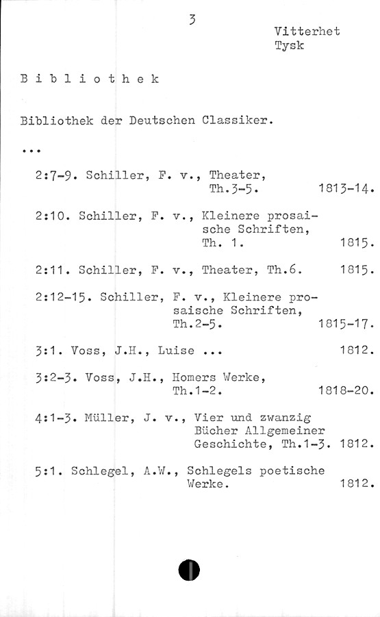  ﻿3
Vitterhet
Tysk
Bibliothek
Bibliothek der Deutschen Classiker.
2:7-9* Schiller, F. v., Theater,
Th.3-5*	1813-14*
2:10. Schiller, F. v., Kleinere prosai-
sche Schriften,
Th. 1.	1815-
2:11. Schiller,	F.	v., Theater, Th.6.	1815-
2:12-15- Schiller, F. v., Kleinere pro-
saische Schriften,
Th.2-5.	1815-17.
3:1. Voss,	J.H., Luise ...	1812.
3:2-3* Voss, J.H., Horners Werke,
Th.1-2.	1818-20.
4:1-3* Muller, J. v., Vier und zwanzig
Bucher Allgemeiner
Geschichte, Th.1-3* 1812.
5:1. Schlegel, A.W., Schlegels poetische
Werke.	1812.