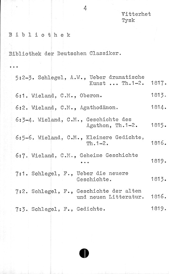  ﻿4
Vitterhet
Tysk
Bibliothek
Bibliothek der Deutschen Classiker.
5s2—3• Schlegel, A.W., Ueber dramatische
Kunst ... Th.1-2.	1817-
6:1. Wieland, C.M., Oberon.	1813-
6:2. Vieland, C.M., Agathodämon.	1814.
6:3-4* Wieland, C.M., Geschichte des
Agathon, Th.1-2.	1815»
6:5-6. Wieland, C.M., Kleinere Gedichte,
Th.1-2.	1816.
6:7. Wieland, C.M., Geheime Geschichte
1819-
7:1.	Schlegel,	F.,	Ueber die neuere
Geschichte.	1813.
7:2.	Schlegel,	F.,	Geschichte der alten
und neuen Litteratur.	1816.
7:3*	Schlegel,	F.,	Gedichte.	1819»
