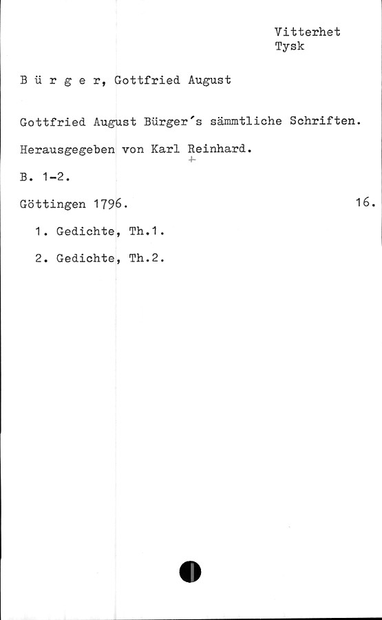  ﻿Vitterhet
Tysk
B iirger, Gottfried August
Gottfried August Burger's sämmtliche Schriften.
Herausgegeben von Karl Reinhard.
+■
B. 1-2.
Göttingen 1796.	16.
1. Gedichte, Th.1.
. Gedichte, Th.2.
2