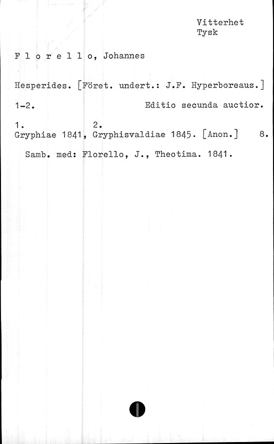  ﻿Vitterhet
Tysk
Florello, Johannes
Hesperides. [Föret, undert.: J.F. Hyperboreaus.]
1-2.	Editio secunda auctior.
1. 2.
Gryphiae 1841, Gryphisvaldiae 1845* [Anon.]
8.
Samb. med: Florello, J., Theotima. 1841.