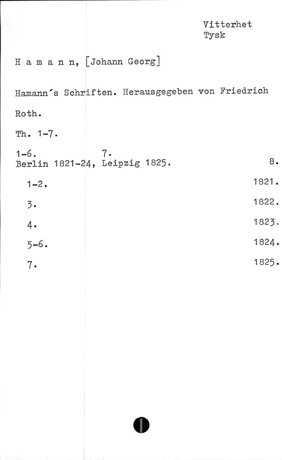  ﻿Vitterhet
Tysk
Hamann, [johann Georg]
Hamann's Schriften. Herausgegeben von Friedrich
Roth.
Th. 1-7-
1-6.	7.
Berlin 1821-24, Leipzig 1825.	8.
1-2.	1821.
3.	1822.
4.	1823.
5-6.	1824.
7
1825