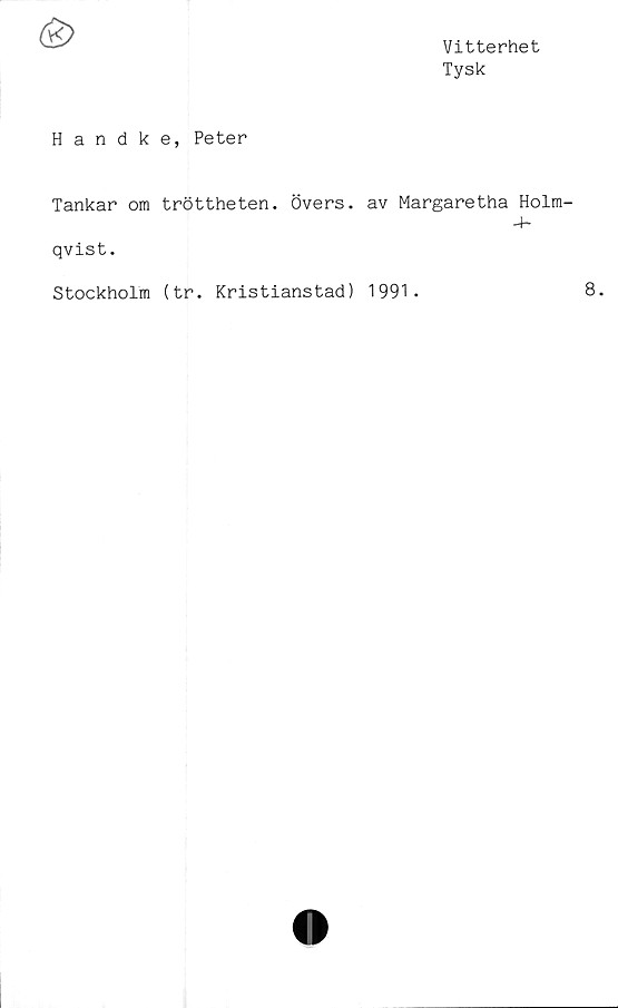  ﻿Vitterhet
Tysk
Handke, Peter
Tankar om tröttheten. Övers, av Margaretha Holm-
qvist.
Stockholm (tr. Kristianstad) 1991.