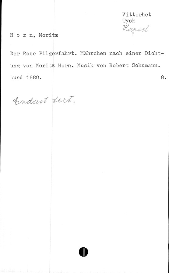  ﻿Vitterhet
Tysk
Horn, Moritz
Der Rose Pilgerfahrt. Mährchen nach einer Dicht-
ung von Moritz Horn. Musik von Robert Schumann.
Lund 1880.	8.
'fe/Ksd/Q/O'*	.