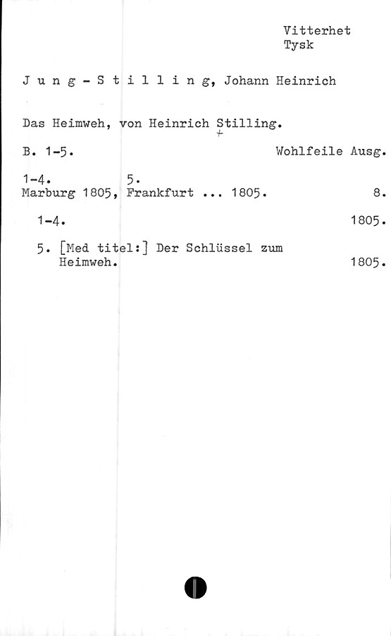  ﻿Vitterhet
Tysk
Jung-Stilling, Johann Heinrich
Das Heimweh, von Heinrich Stilling.
B. 1-5.	Wohlfeile Ausg.
1-4.	5.
Marburg 1805»	Frankfurt ... 1805-	8.
1-4.	1805.
5. [Med titel:] Der Schlussel zum
Heimweh.	1805.