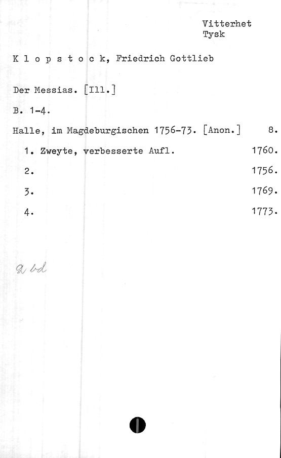  ﻿Vitterhet
Tysk
Klopstock, Friedrich Gottlieb
Der Messias. [ill.]
B. 1-4-
Halle,	im	Magdeburgischen	1756-73» [Anon.]	8.
1.	Zweyte,	verbesserte	Aufl.	1760.
2.	1756.
3»	1769»
4»	1773»
Qj fast