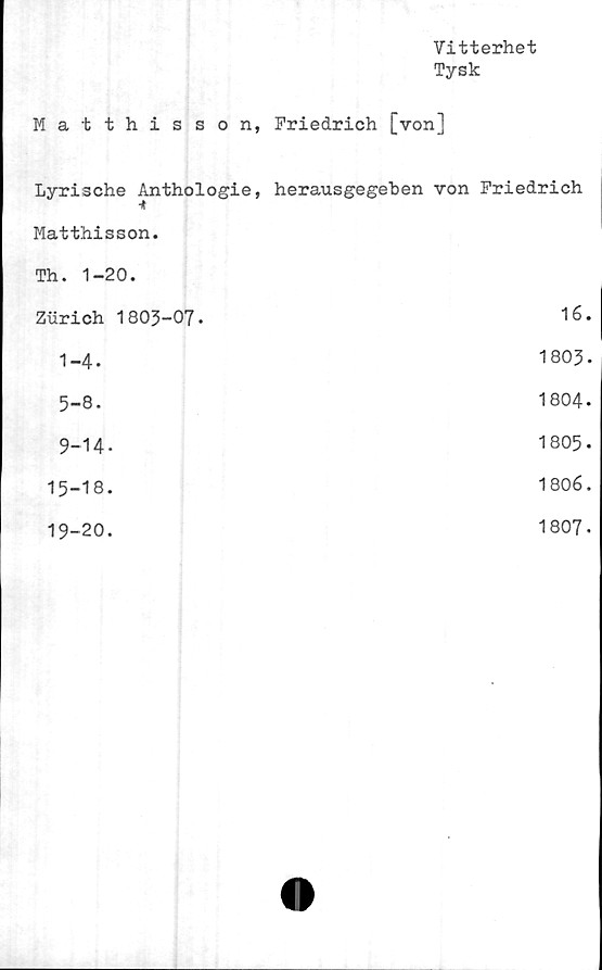  ﻿Vitterhet
Tysk
Matthisson, Friedrich [von]
Lyrische Anthologie, herausgegeben von Friedrich
Matthisson.	
Th. 1-20.	
Zurich 1803-07.	16.
1-4.	1803-
5-8.	1804-
9-14-	1805-
15-18.	1806.
19-20.	1807.