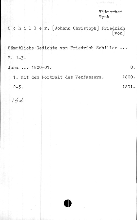  ﻿Vitterhet
Tysk
Schiller, [Johann Christoph] Friedrich
[von]
Sämmtliche Gedichte von Friedrich Schiller ...
B. 1-3-
Jena ... 1800-01.	8.
1. Mit dem Portrait des Verfassers.	1800.
2-3-
}
1801.