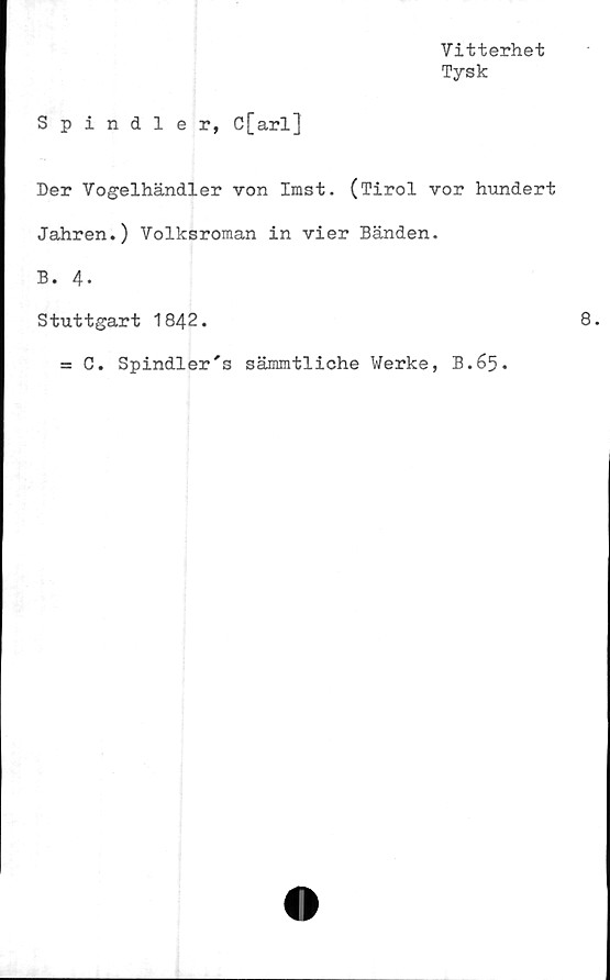  ﻿Vitterhet
Tysk
Spindler, C[arl]
Der Vogelhändler von Imst. (Tirol vor hundert
Jahren.) Volksroman in vier Banden.
B. 4-
Stuttgart 1842.
= C. Spindler's sämmtliche Werke, B.65.