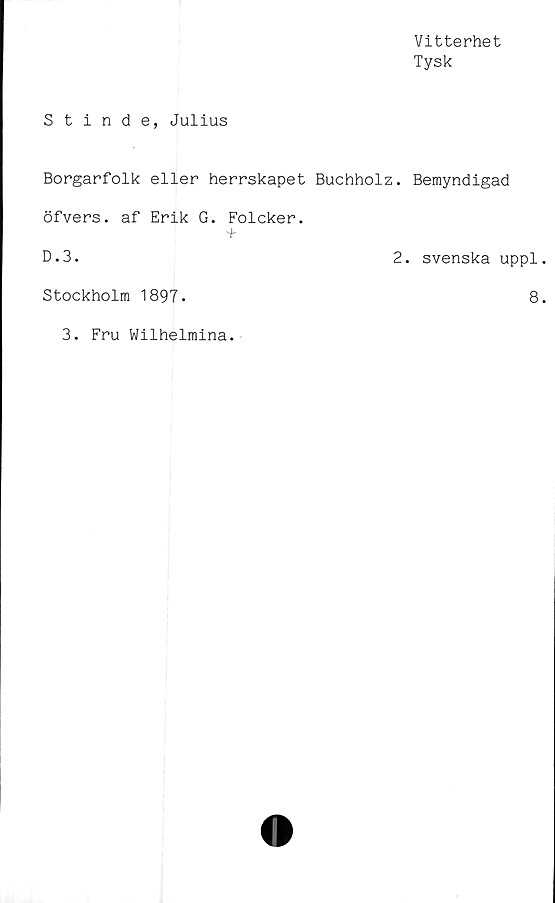  ﻿Vitterhet
Tysk
Stinde, Julius
Borgarfolk eller herrskapet Buchholz. Bemyndigad
öfvers. af Erik G. Folcker.
+
D.3.	2. svenska uppl
Stockholm 1897.	8
3. Fru Wilhelmina.