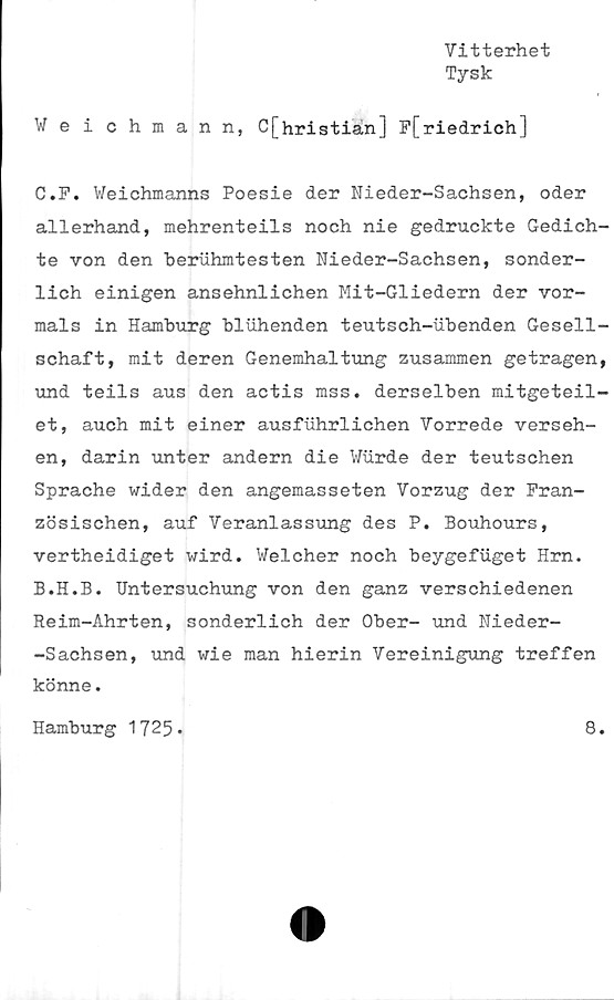  ﻿Vitterhet
Tysk
Weichmann, C[hristian] F[riedrich]
C.F. Weichmanns Poesie der Nieder-Sachsen, oder
allerhand, mehrenteils noch nie gedruckte Gedich-
te von den beruhmtesten Nieder-Sachsen, sonder-
lich einigen ansehnlichen Mit-Gliedern der vor-
mals in Hamburg bluhenden teutsch-ubenden Gesell-
schaft, mit deren Genemhaltung zusammen getragen,
und teils aus den actis mss. derselben mitgeteil-
et, auch mit einer ausfuhrlichen Vorrede verseh-
en, darin unter andern die Wurde der teutschen
Sprache wider den angemasseten Vorzug der Fran-
zösischen, auf Veranlassung des P. Bouhours,
vertheidiget wird. Welcher noch beygefuget Hrn.
B.H.B. Hntersuchung von den ganz verschiedenen
Reim-Ahrten, sonderlich der Ober- und Nieder-
-Sachsen, und wie man hierin Vereinigung treffen
könne.
Hamburg 1725-
8