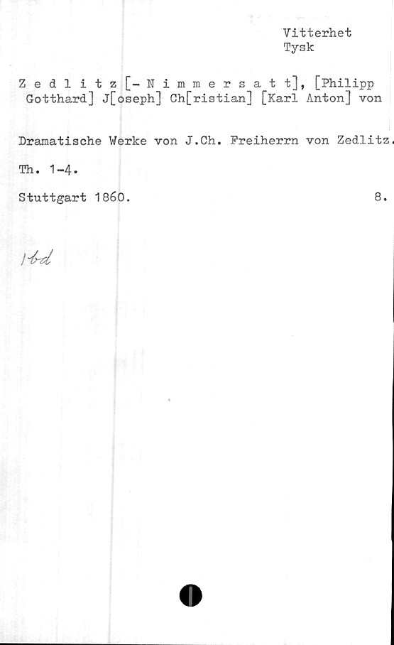  ﻿Vitterhet
Tysk
Zedlitz[-Nimmersatt], [Philipp
Gotthard] j[oseph] Ch[ristian] [Karl Anton] von
Dramatische Werke von J.Ch. Preiherrn von Zedlitz.
Th. 1-4.
Stuttgart 1860.	8.
