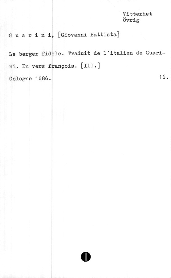  ﻿Vitterhet
Övrig
G u. arini, [Giovanni Battista]
Le berger fidele. Traduit de l'italien de Guari-
ni. En vers franjois. [ill.]
Cologne 1686.	16