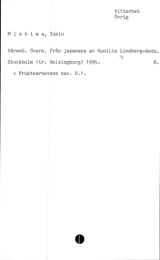  ﻿Vitterhet
Övrig
Mishima, Yukio
Vårsnö. Övers, från japanska av Gunilla Lindberg-Wada.
-t
Stockholm (tr. Helsingborg) 1995.	8.
= Fruktbarhetens hav. D.1.