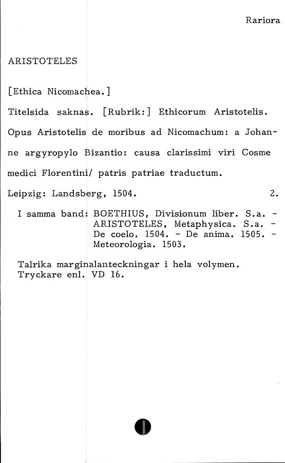  ﻿Rariora
ARISTOTELES
[Ethica Nicomachea.]
Titelsida saknas. [Rubrik:] Ethicorum Aristotelis.
Opus Aristotelis de moribus ad Nicomachum: a Johan-
ne argyropylo Bizantio: causa clarissimi viri Cosme
medici Florentini/ patris patriae traductum.
Leipzig: Landsberg, 1504.	2.
I samma band: BOETHIUS, Divisionum liber. S.a. -
ARISTOTELES, Metaphysica. S.a. -
De coelo. 1504. - De anima. 1505. -
Meteorologia. 1503.
Talrika marginalanteckningar i hela volymen.
Tryckare enl. VD 16.