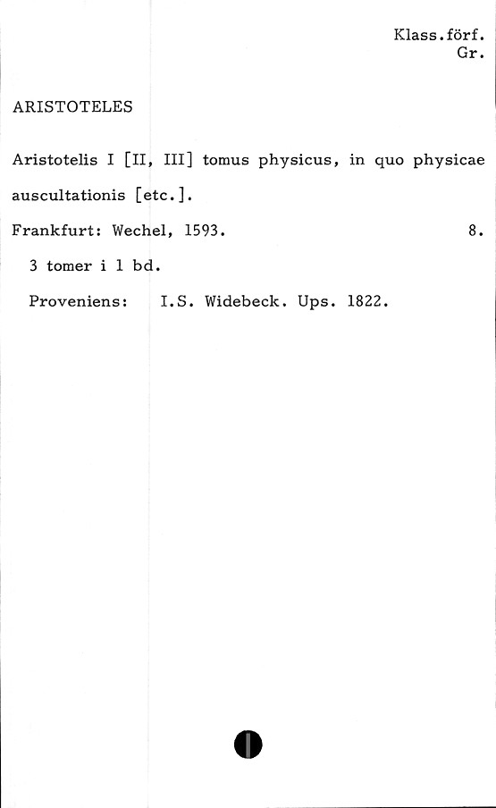  ﻿Klass.förf.
Gr.
ARISTOTELES
Aristotelis I [II, III] tomus physicus, in quo physicae
auscultationis [etc. ].
Frankfurt: Wechel, 1593.	8.
3 tomerilbd.
Proveniens:
I.S. Widebeck. Ups. 1822.