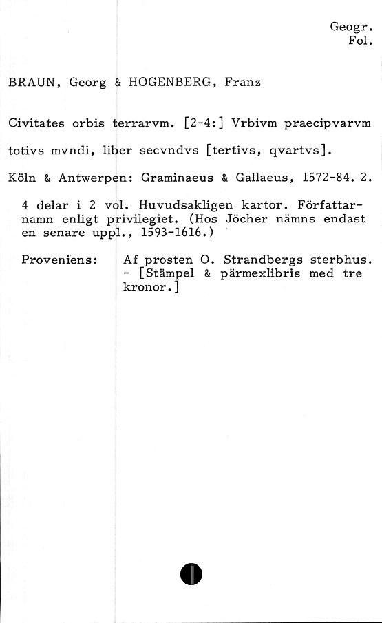  ﻿Geogr.
Fol.
BRAUN, Georg & HOGENBERG, Franz
Civitates orbis terrarvm. [2-4:] Vrbivm praecipvarvm
totivs mvndi, liber secvndvs [tertivs, qvartvs],
Köln & Antwerpen: Graminaeus & Gallaeus, 1572-84. 2.
4 delar i 2 vol. Huvudsakligen kartor. Författar-
namn enligt privilegiet. (Hos Jöcher nämns endast
en senare uppl. , 1593-1616.)
Proveniens:	Af prosten O. Strandbergs sterbhus.
- [Stämpel & pärmexlibris med tre
kronor.]