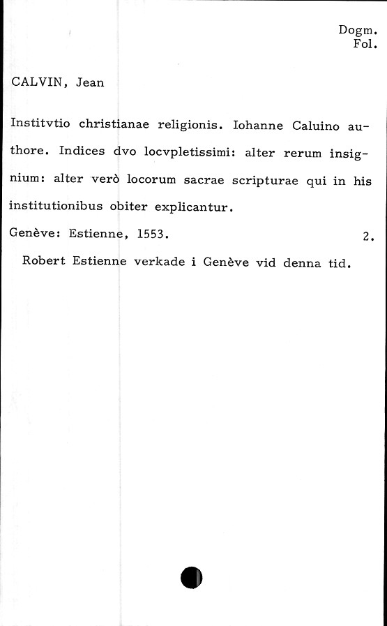  ﻿
Dogm.
Fol.
CALVIN, Jean
Institvtio christianae religionis. Iohanne Caluino au-
thore. Indices dvo locvpletissimi: alter rerum insig-
nium: alter verö locorum sacrae scripturae qui in his
institutionibus obiter explicantur.
Genéve: Estienne, 1553.	2.
Robert Estienne verkade i Genéve vid denna tid.