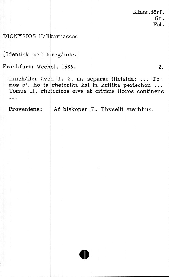  ﻿Klass.förf.
Gr.
Fol.
DIONYSIOS Halikarnassos
[Identisk med föregånde.]
Frankfurt: Wechel, 1586.	2.
Innehåller även T. 2, m. separat titelsida: ... To-
mos b', ho ta rhetorika kai ta kritika periechon ...
Tomus II, rhetoricos eivs et criticis libros continens
Proveniens:
Af biskopen P. Thyselii sterbhus.