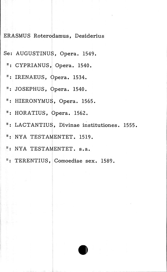  ﻿ERASMUS Roterodamus, Desiderius
Se: AUGUSTINUS, Opera. 1549.
CYPRIANUS, Opera. 1540.
IRENAEUS, Opera. 1534.
JOSEPHUS, Opera. 1540.
HIERONYMUS, Opera. 1565.
HORATIUS, Opera. 1562.
": LACTANTIUS, Divinae institutiones. 1555.
NYA TESTAMENTET. 1519.
NYA TESTAMENTET, s.a.
TERENTIUS, Comoediae sex. 1589.