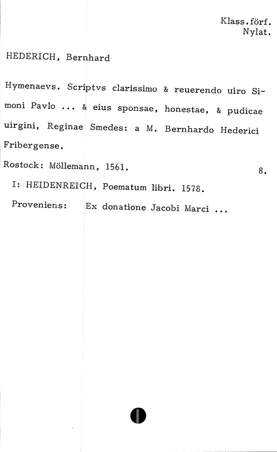  ﻿Klass.förf.
Nylat.
HEDERICH, Bernhard
Hymenaevs. Scriptvs clarissimo & reuerendo uiro Si-
moni Pavlo ... & eius sponsae, honestae, & pudicae
uirgini, Reginae Smedes: a M. Bernhardo Hederici
Fribergense.
Rostock: Möllemann, 1561.	8.
I: HEIDENREICH, Poematum libri. 1578.
Proveniens:	Ex donatione Jacobi Marci ...