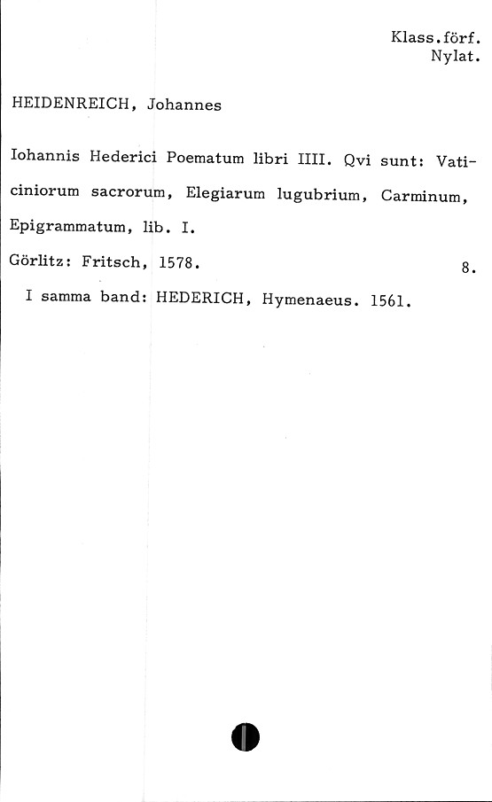  ﻿Klass.förf.
Ny lat.
HEIDENREICH, Johannes
Iohannis Hederici Poematum libri IIII. Qvi sunt: Vati-
ciniorum sacrorum, Elegiarum lugubrium, Carminum,
Epigrammatum, lib. I.
Görlitz: Fritsch, 1578.	8.
I samma band: HEDERICH, Hymenaeus. 1561.