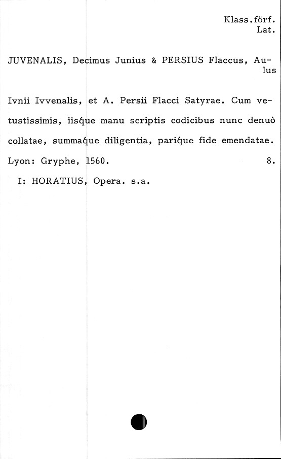  ﻿Klass.förf.
Lat.
JUVENALIS, Decimus Junius & PERSIUS Flaccus, Au-
lus
Ivnii Ivvenalis, et A. Persii Flacci Satyrae. Cum ve-
tustissimis, iisque manu scriptis codicibus nunc denuö
collatae, summa^ue diligentia, parique fide emendatae.
Lyon: Gryphe, 1560.	8.
I: HORATIUS, Opera. s.a.