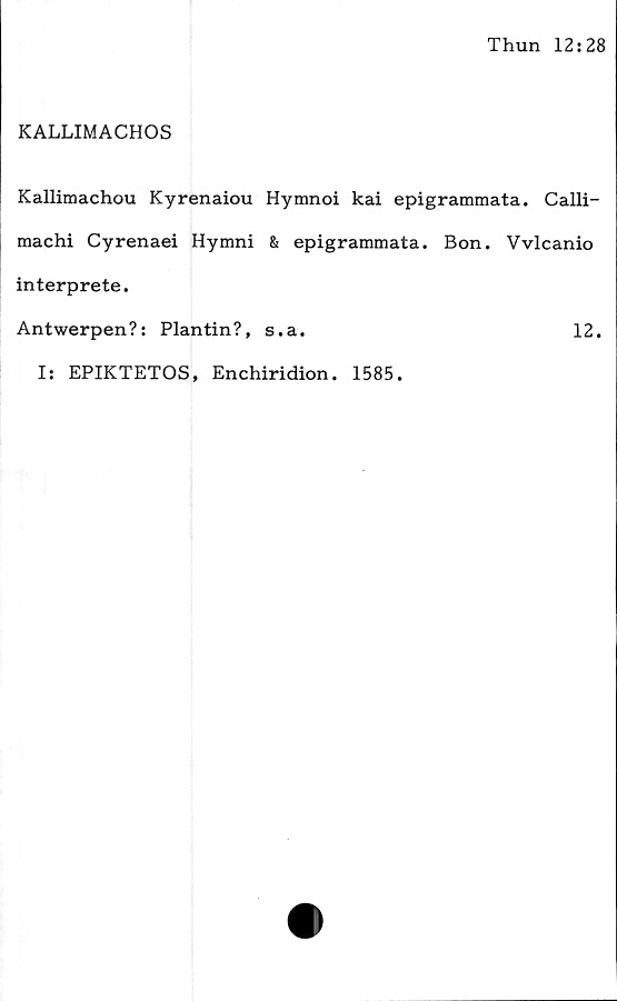  ﻿Thun 12:28
KALLIMACHOS
Kallimachou Kyrenaiou Hymnoi kai epigrammata. Calli-
machi Cyrenaei Hymni & epigrammata. Bon. Vvlcanio
interprete.
Antwerpen?: Plantin?, s.a.	12.
I: EPIKTETOS, Enchiridion. 1585.