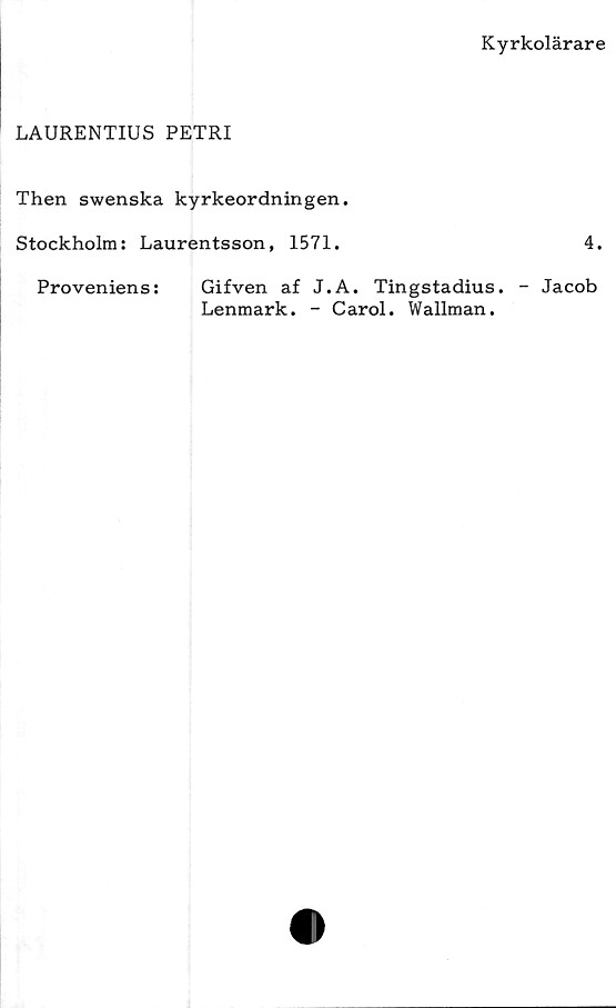  ﻿Kyrkolärare
LAURENTIUS PETRI
Then swenska kyrkeordningen.
Stockholm: Laurentsson, 1571.	4.
Proveniens:	Gifven af J.A. Tingstadius. - Jacob
Lenmark. - Carol. Wallman.