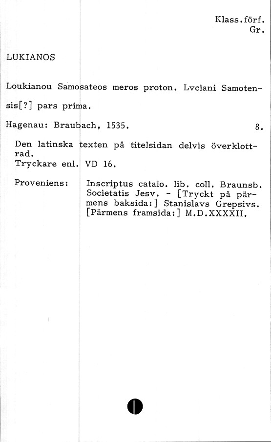  ﻿Klass.förf.
Gr.
LUKIANOS
Loukianou Samosateos meros proton. Lvciani Samoten-
sis[?] pars prima.
Hagenau: Braubach, 1535.	8.
Den latinska texten på titelsidan delvis överklott-
rad.
Tryckare enl. VD 16.
Proveniens:	Inscriptus catalo. lib. coll. Braunsb.
Societatis Jesv. - [Tryckt på pär-
mens baksida:] Stanislavs Grepsivs.
[Pärmens framsida:] M.D.XXXXII.