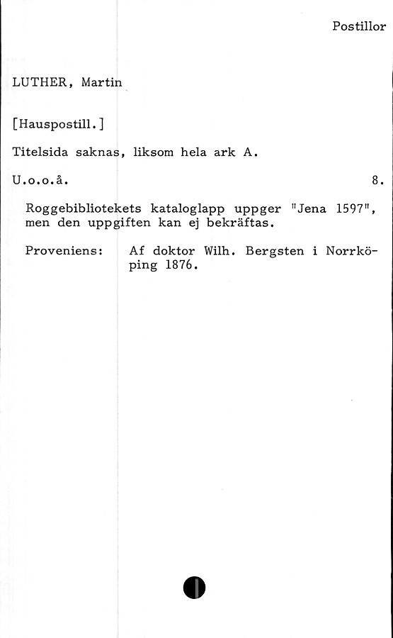 ﻿Postillor
LUTHER, Martin
[Hauspostill. ]
Titelsida saknas, liksom hela ark A.
U.o.o.å.
8.
Roggebibliotekets kataloglapp uppger "Jena 1597",
men den uppgiften kan ej bekräftas.
Proveniens:	Af doktor Wilh. Bergsten i Norrkö-
ping 1876.