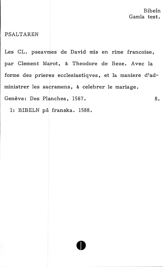  ﻿Bibeln
Gamla test.
PSALTAREN
Les CL. pseavmes de David mis en rime francoise,
par Clement Marot, & Theodore de Beze. Avec la
forme des prieres ecclesiastiqves, et la maniere d'ad-
ministrer les sacramens, & celebrer le mariage.
Genéve: Des Planches, 1587.	8.
I: BIBELN på franska. 1588.