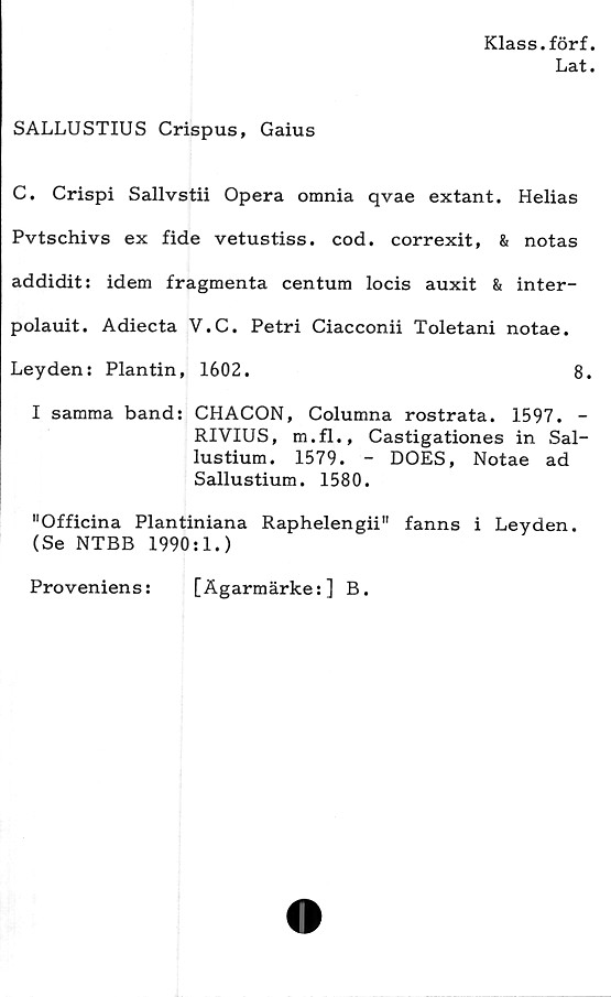  ﻿Klass.förf.
Lat.
SALLUSTIUS Crispus, Gaius
C. Crispi Sallvstii Opera omnia qvae extant. Helias
Pvtschivs ex fide vetustiss. cod. correxit, & notas
addidit: idem fragmenta centum locis auxit & inter-
polauit. Adiecta V.C. Petri Ciacconii Toletani notae.
Leyden: Plantin, 1602.	8.
I samma band: CHACON, Columna rostrata. 1597. -
RIVIUS, m.fl., Castigationes in Sal-
lustium. 1579. - DOES, Notae ad
Sallustium. 1580.
"Officina Plantiniana Raphelengii" fanns i Leyden.
(Se NTBB 1990:1.)
Proveniens:	[Ägarmärke:] B.