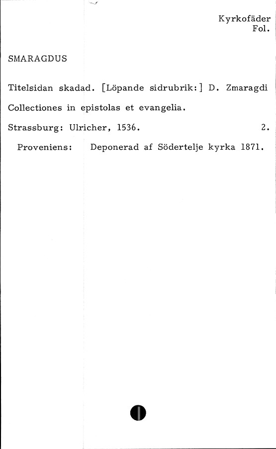  ﻿Kyrkofäder
Fol.
SMARAGDUS
Titelsidan skadad. [Löpande sidrubrik:] D. Zmaragdi
Collectiones in epistolas et evangelia.
Strassburg: Ulricher, 1536.	2.
Proveniens:	Deponerad af Södertelje kyrka 1871.