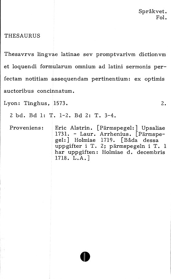  ﻿Språkvet.
Fol.
THESAURUS
Thesavrvs lingvae latinae sev promptvarivm dictionvm
et loquendi formularum omnium ad latini sermonis per-
fectam notitiam assequendam pertinentium: ex optimis
auctoribus concinnatum.
Lyon: Tinghus, 1573.	2.
2 bd. Bd 1: T. 1-2. Bd 2: T. 3-4.
Proveniens:	Eric Alstrin. [Pärmspegel:] Upsaliae
1731. - Laur. Arrhenius. [Pärmspe-
gel:] Holmiae 1719. [Båda dessa
uppgifter i T. 2; pärmspegeln i T. 1
har uppgiften: Holmiae d. decembris
1718. L.A.]