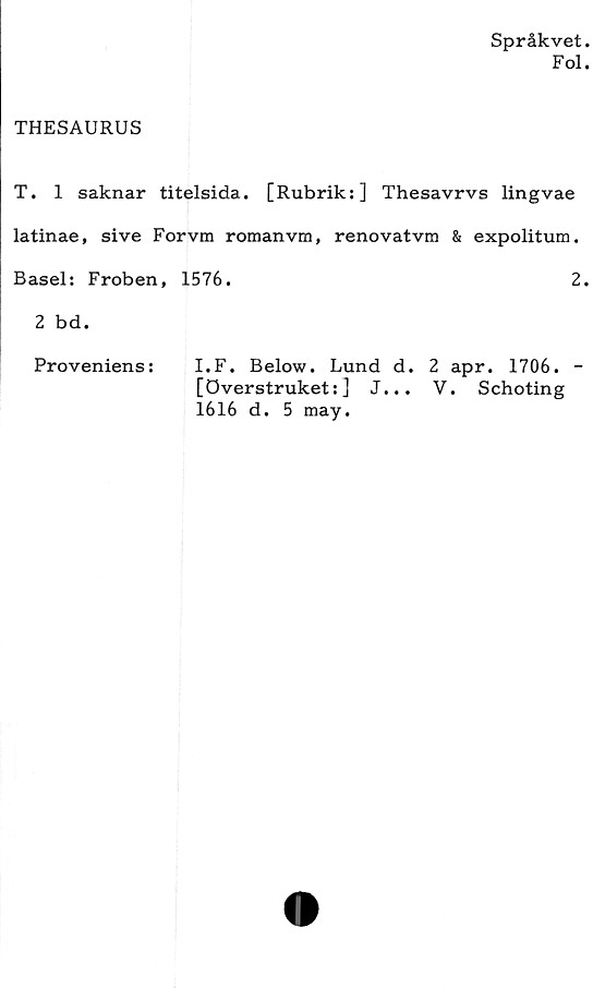  ﻿Språkvet
Fol
THESAURUS
T. 1 saknar titelsida. [Rubrik:] Thesavrvs lingvae
latinae, si ve Forvm romanvm, renovatvm & expolitum.
Basel: Froben, 1576.	2
2 bd.
Proveniens:	I.F. Below. Lund d. 2 apr. 1706. -
[överstruket: ]	J... V. Schoting
1616 d. 5 may.