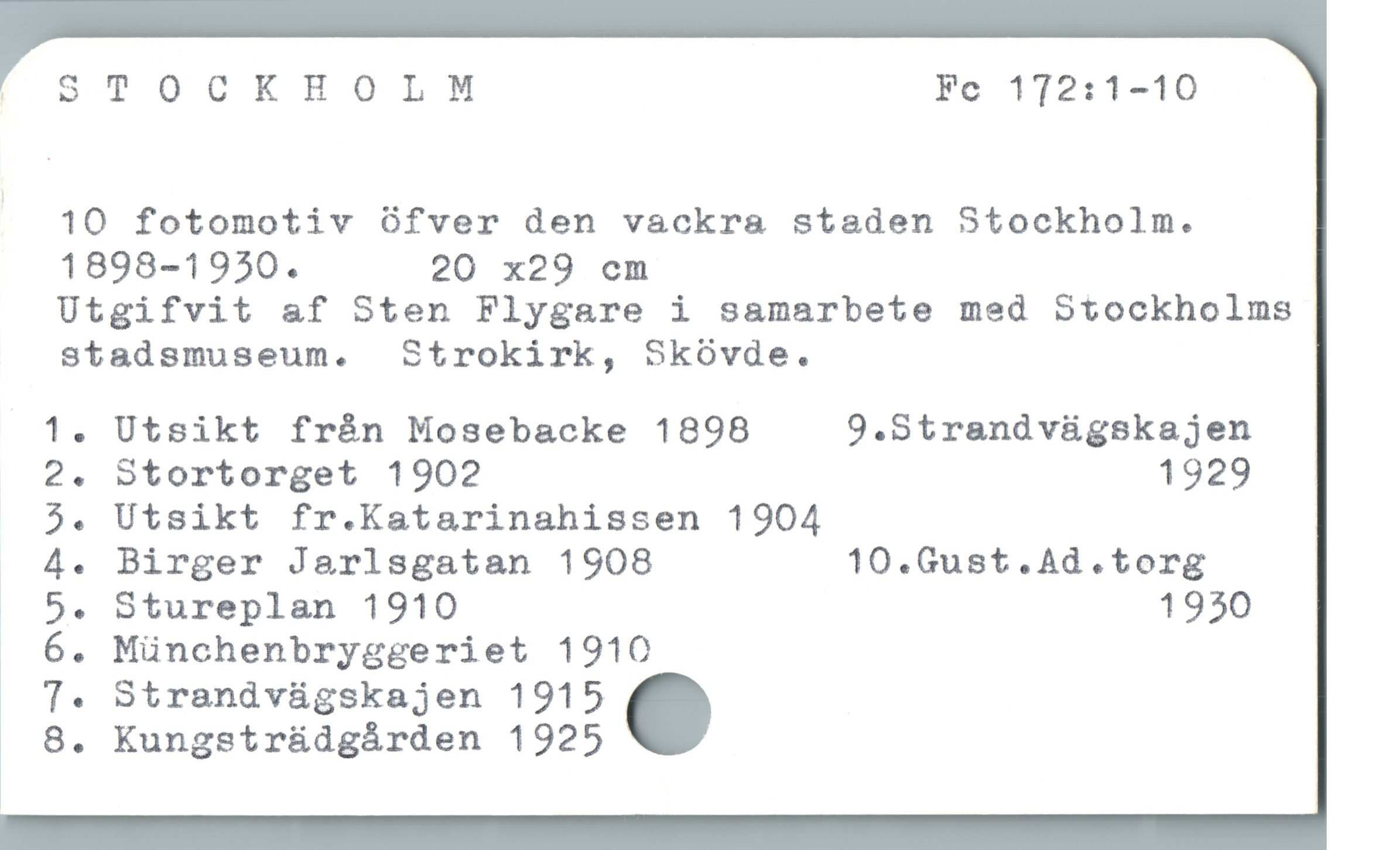STOCKHOLM Fc 172:1-10 STOCKHOLM Fc 172:1-10
10 fotomotiv öfver den vackra staden Stockholm.
1898-1950. 20 x29 em
Utgifvit af Sten Flygare i samarbete med Stockholms
stadsmuseum. Strokirk, Skövde.

1. Utsikt från Mosebacke 1898 9.Strandvägskajen
2. Stortorget 1902 1929
5. Utsikt fr.Katarinahissen 1904

4. Birger Jarlsgatan 1908 10.Gust.Ad.torg

5. Stureplan 1910 1930

6. Münchenbryggeriet 1910

7. Strandvägskajen 1915 .

8. Kungsträdgården 1925