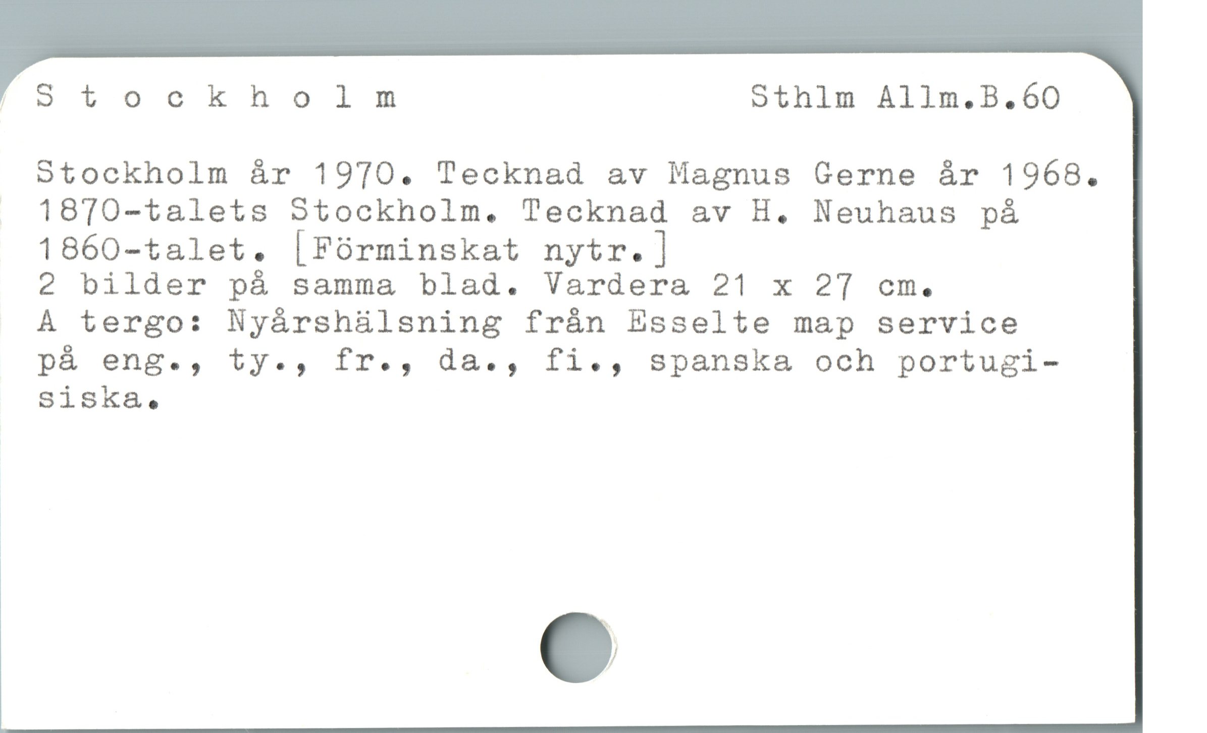  '"Stockholm Sthlm Allm.B.60
Stockholm år 1970. Tecknad av Magnus Gerne år 1968.
. 1870-talets Stockholm. Tecknad av H. Neuhaus pá
1860-talet. [Fórminskat nytr.]
2 bilder på samma blad. Vardera 21 x 27 cm.
À tergo: Nyárshülsning frán Esselte map service
pá eng., ty., fr., da., fi., spanska& och portugi-
Siska.
ï
1
e
