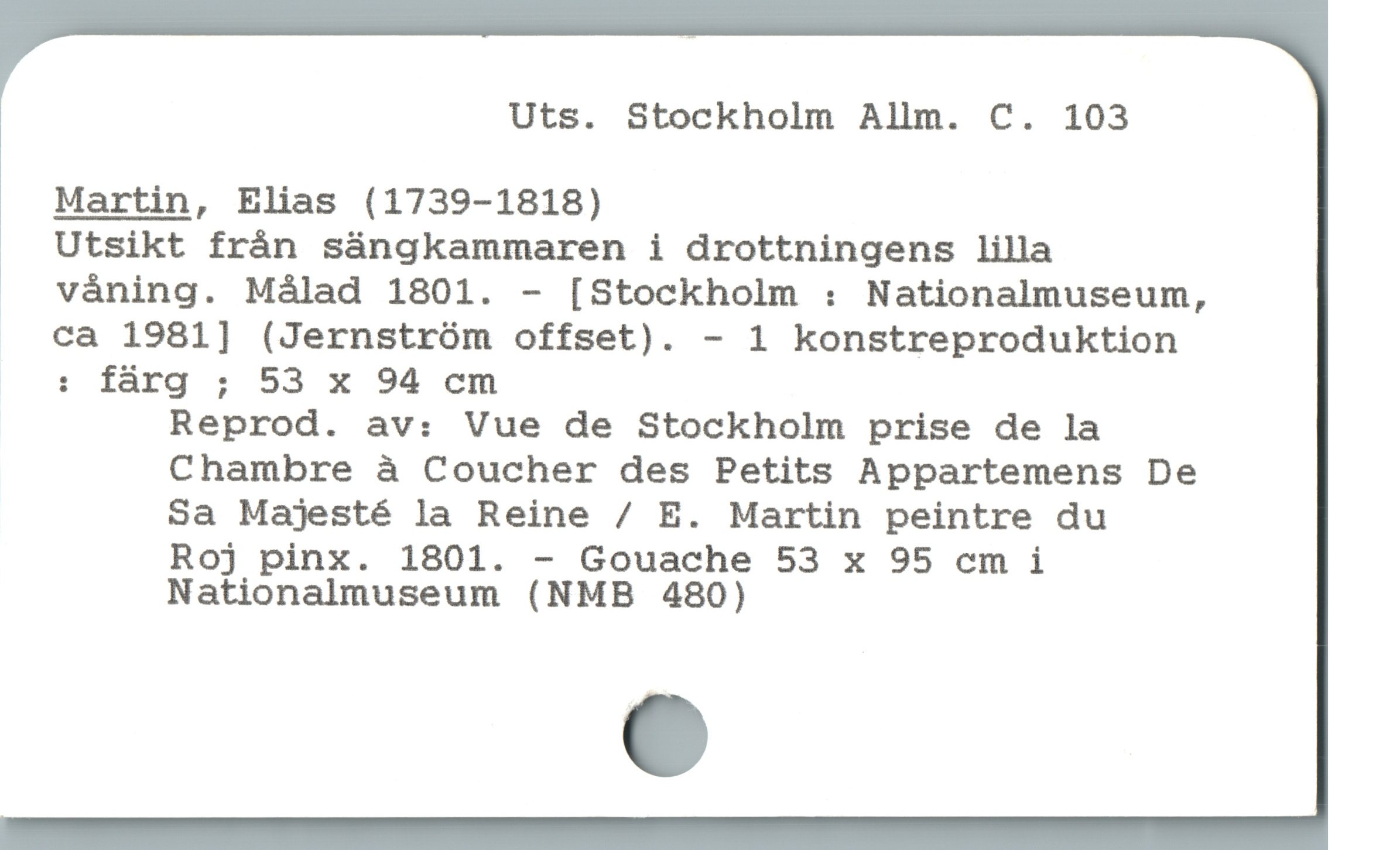  Uts. Stockholm Allm. C. 103
Martin, Elias (1739-1818)
Utsikt frán sángkammaren i drottningens lilla
* våning. Målad 1801. - [Stockholm : Nationalmuseum,
ca 1981] (Jernström offset). - 1 konstreproduktion
: färg ; 53 x 94 cm
Reprod. av: Vue de Stockholm prise de la
Chambre à Coucher des Petits Appartemens De
Sa Majesté la Reine / E. Martin peintre du
Roj pinx. 1801. - Gouache 53 x 95 cm i
Nationalmuseum (NMB 480)
