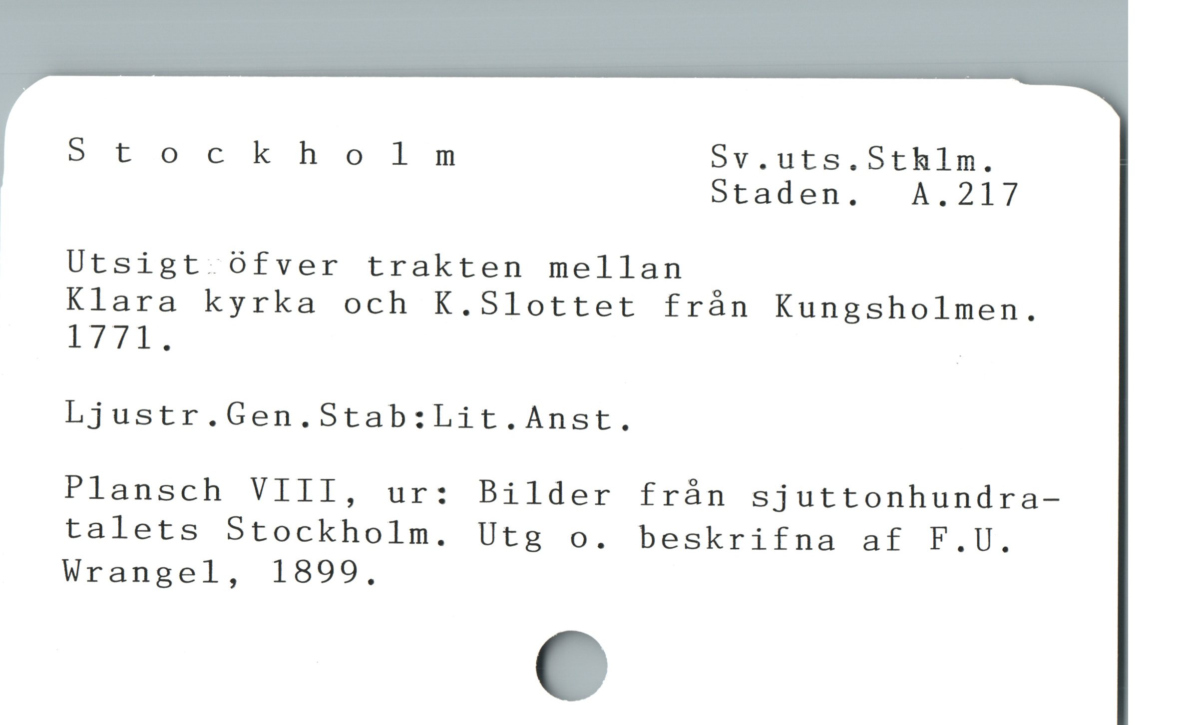  Stockholm Sv.uts.Stklm.
Staden.  A.217

Utsigt öfver trakten mellan

Klara kyrka och K.Slottet från Kungsholmen.

LTTl. |

Ljustr.Gen.Stab:Lit.Anst.

Plansch VIII, ur: Bilder från sjuttonhundra-

talets Stockholm. Utg o. beskrifna af F.U.

Wrangel, 1899,
