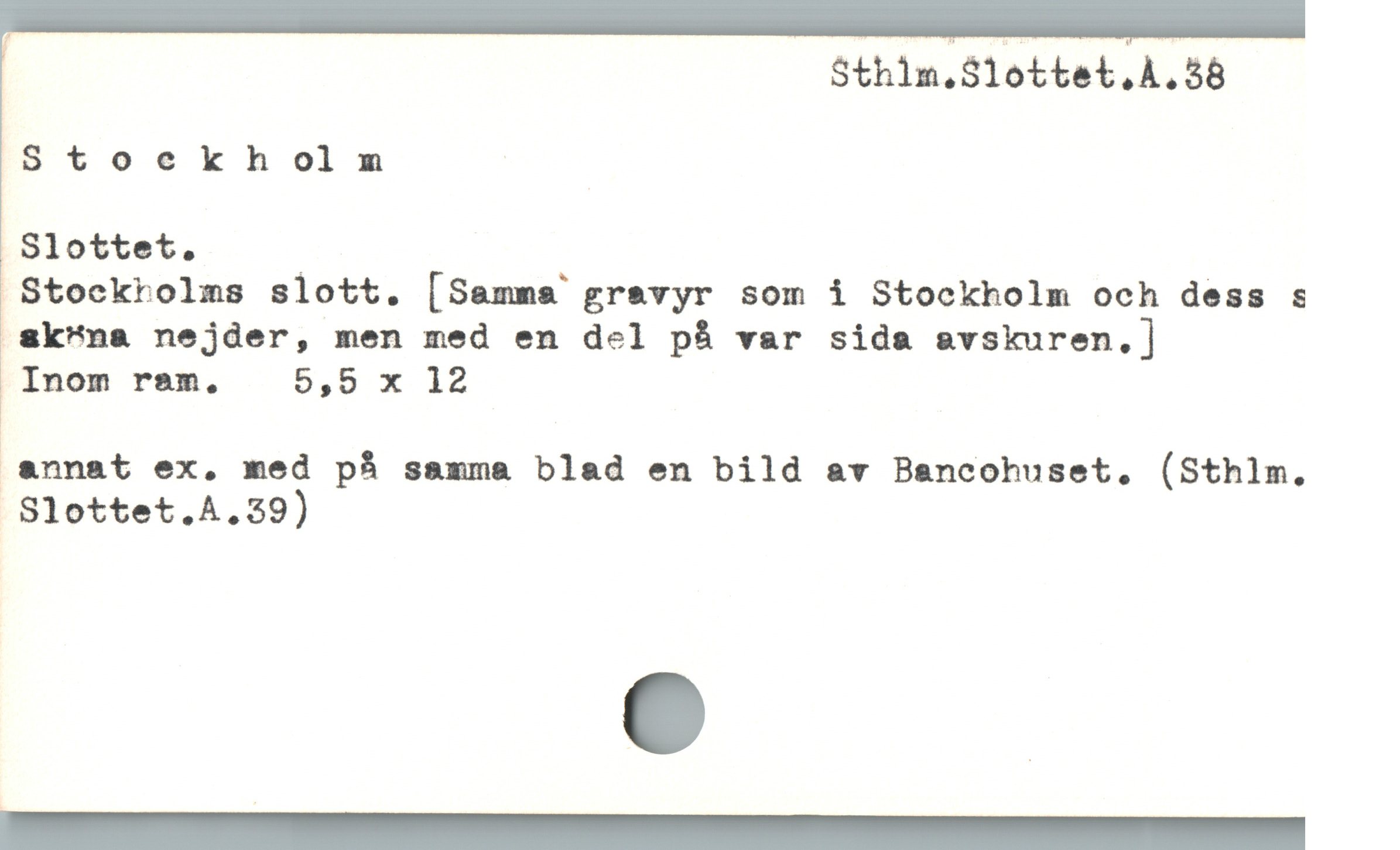  Sthilm.Slottet.A.38
Stockholm
Slottet. /
 Stockrolms slott. [Samma gravyr som i Stockholm och dess s
 &k"na nejder, men med en del på var sida svskuren,]
Inom rsm. 5,5 x 12
annat ex, med på samma blad en bild av Bancohuset, (Sthlm.
Slottet.A.39)
—————————
