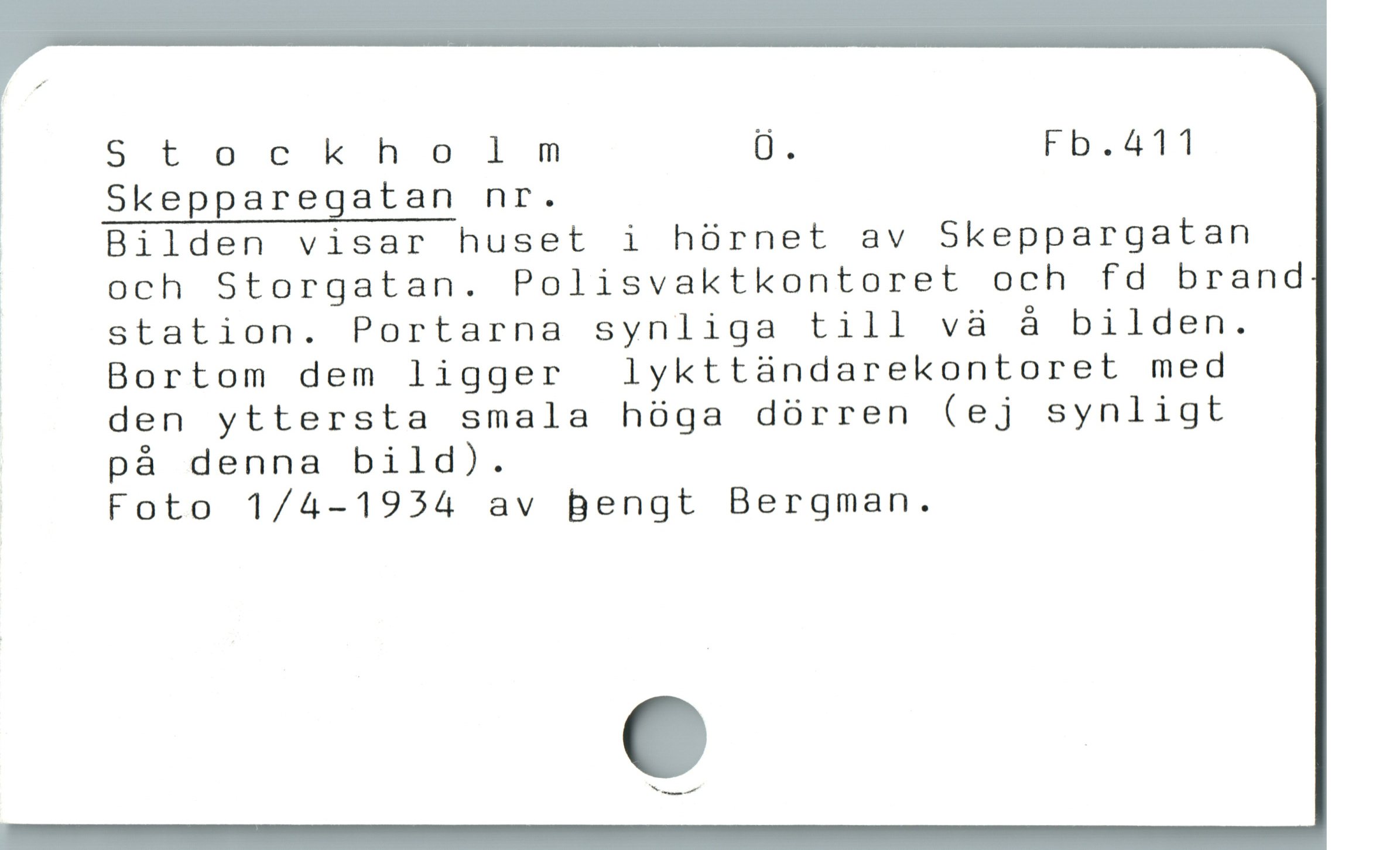  ' Stockholm Ö. Fb.411
| Skepparegatan nr.
| Bilden visar huset i hórnet av Skeppargatan
j och Storgatan. Polisvaktkontoret och fd brand
ä station. Portarna synliga till và à bilden.
ï Bortom dem ligger  lykttàndarekontoret med
den yttersta smala hóga dörren (ej synligt
på denna bild).
Foto 1/4-1954 av Bengt Bergman.
